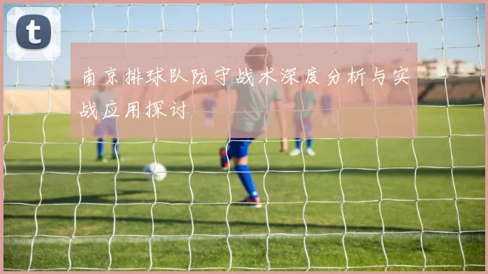 南京排球队防守战术深度分析与实战应用探讨