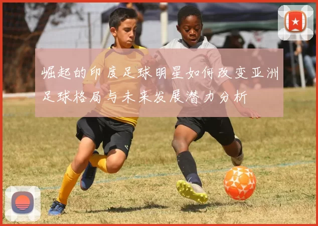 崛起的印度足球明星如何改变亚洲足球格局与未来发展潜力分析