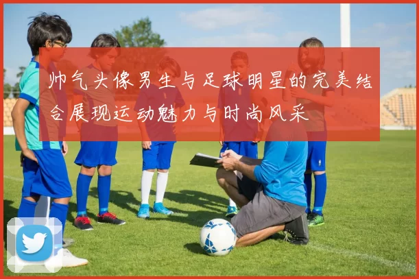 帅气头像男生与足球明星的完美结合展现运动魅力与时尚风采