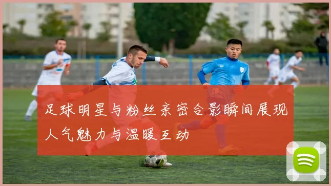 足球明星与粉丝亲密合影瞬间展现人气魅力与温暖互动