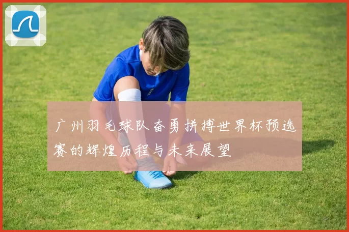 广州羽毛球队奋勇拼搏世界杯预选赛的辉煌历程与未来展望