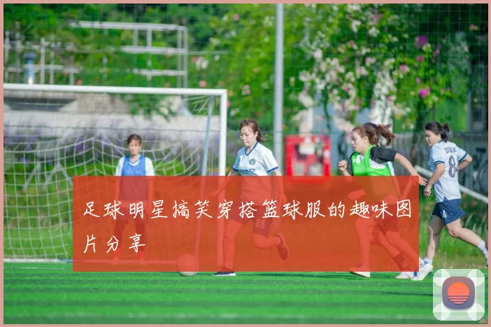 足球明星搞笑穿搭篮球服的趣味图片分享